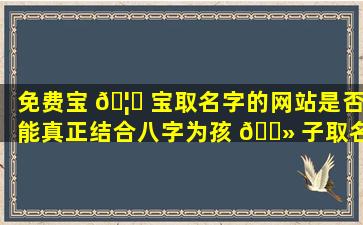 免费宝 🦅 宝取名字的网站是否能真正结合八字为孩 🌻 子取名
